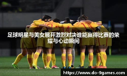 足球明星与美女展开激烈对决谁能赢得比赛的荣耀与心动瞬间